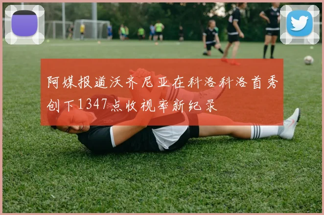 阿媒报道沃齐尼亚在科洛科洛首秀创下1347点收视率新纪录